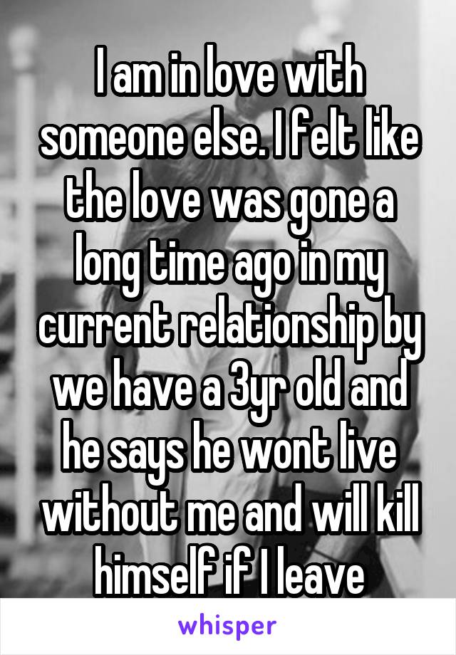 I am in love with someone else. I felt like the love was gone a long time ago in my current relationship by we have a 3yr old and he says he wont live without me and will kill himself if I leave