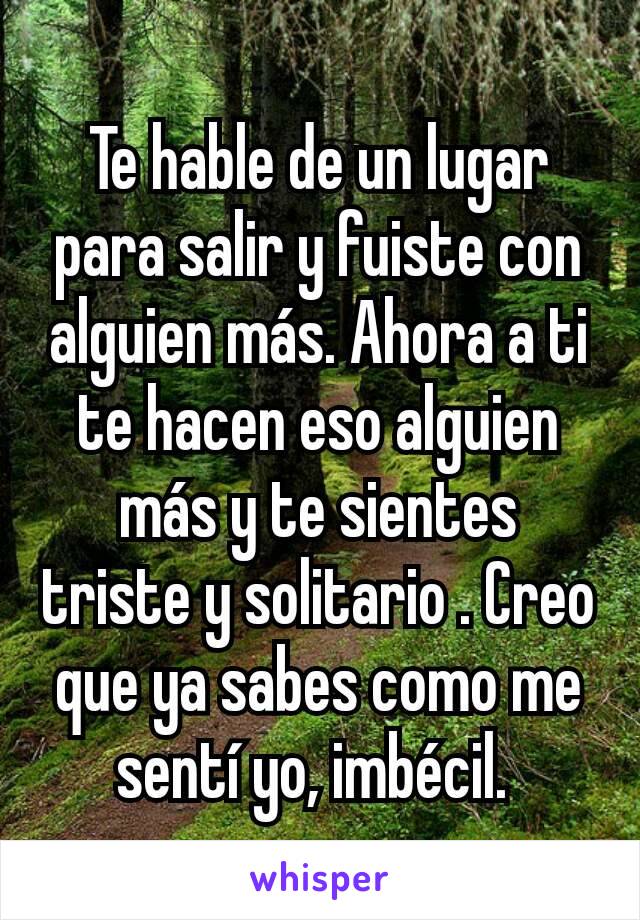 Te hable de un lugar para salir y fuiste con alguien más. Ahora a ti te hacen eso alguien más y te sientes triste y solitario . Creo que ya sabes como me sentí yo, imbécil. 