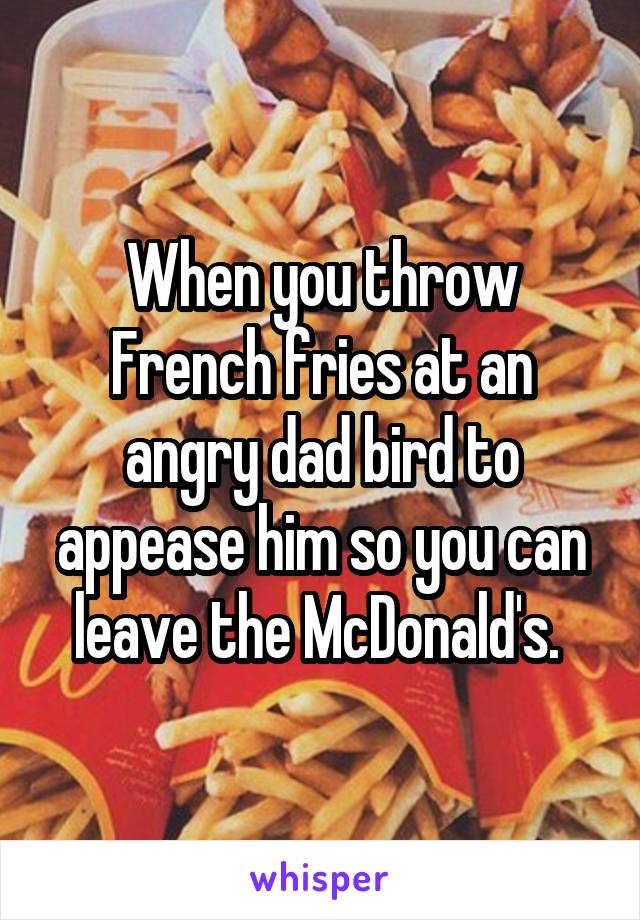 When you throw French fries at an angry dad bird to appease him so you can leave the McDonald's. 