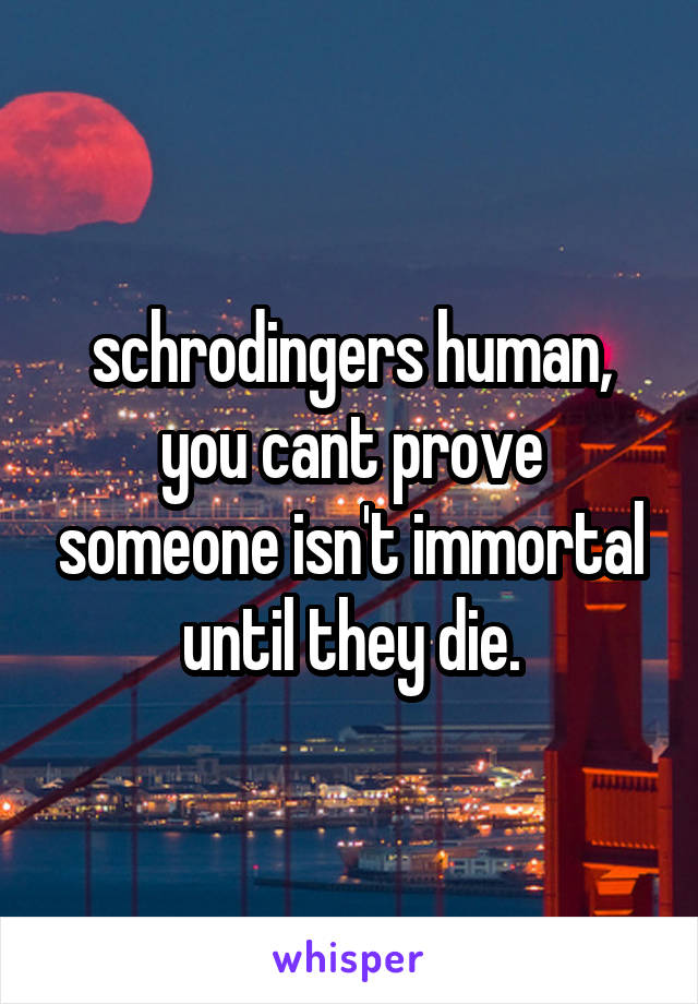 schrodingers human, you cant prove someone isn't immortal until they die.