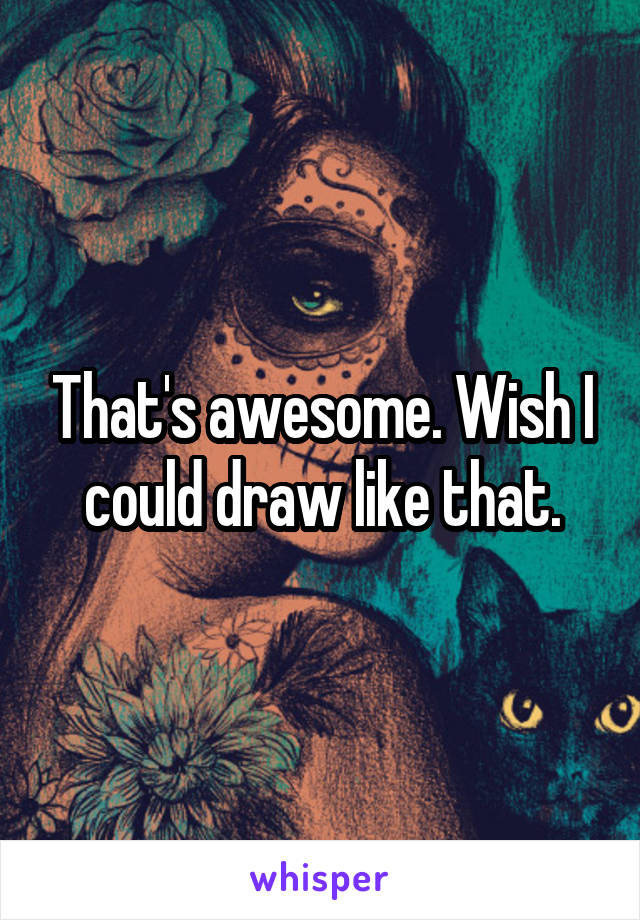 That's awesome. Wish I could draw like that.