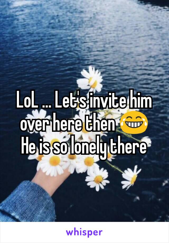 LoL ... Let's invite him over here then 😂
He is so lonely there