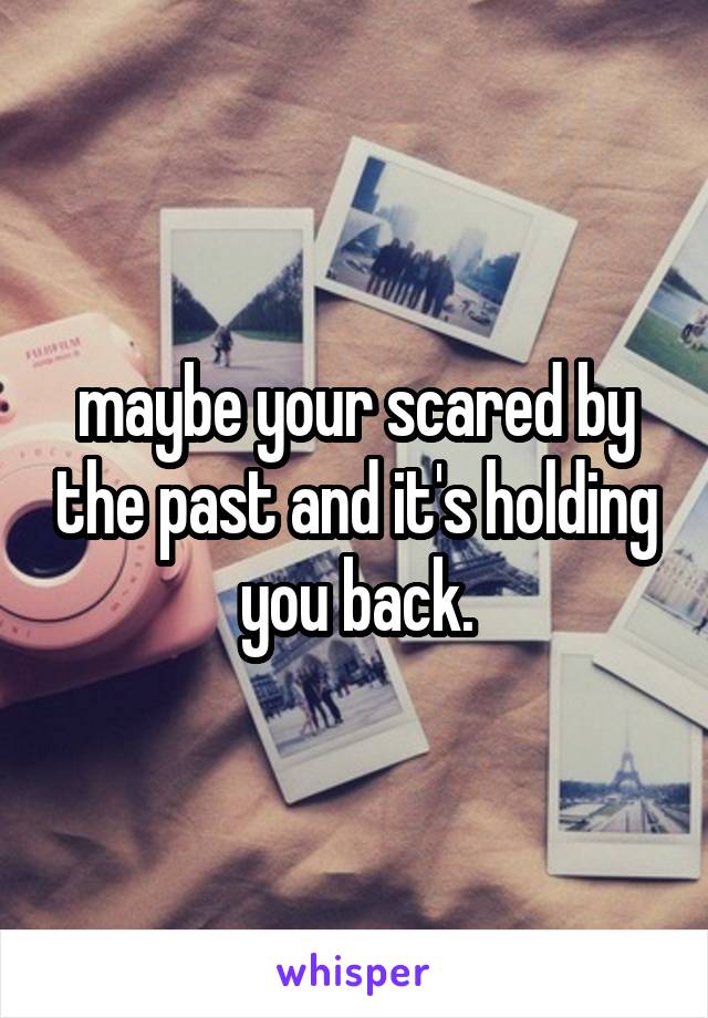 maybe your scared by the past and it's holding you back.