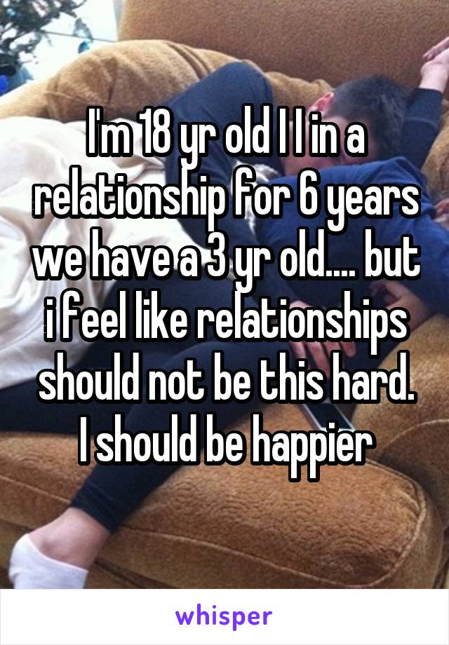 I'm 18 yr old I I in a relationship for 6 years we have a 3 yr old.... but i feel like relationships should not be this hard. I should be happier
