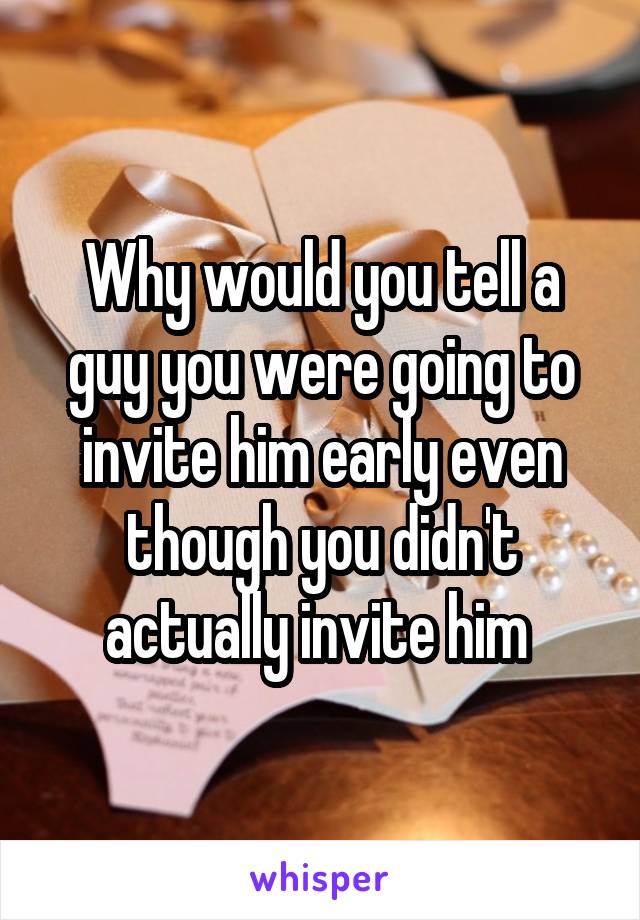 Why would you tell a guy you were going to invite him early even though you didn't actually invite him 