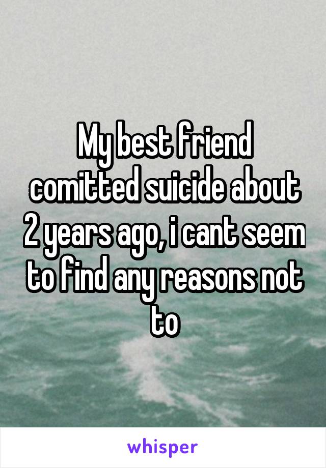 My best friend comitted suicide about 2 years ago, i cant seem to find any reasons not to