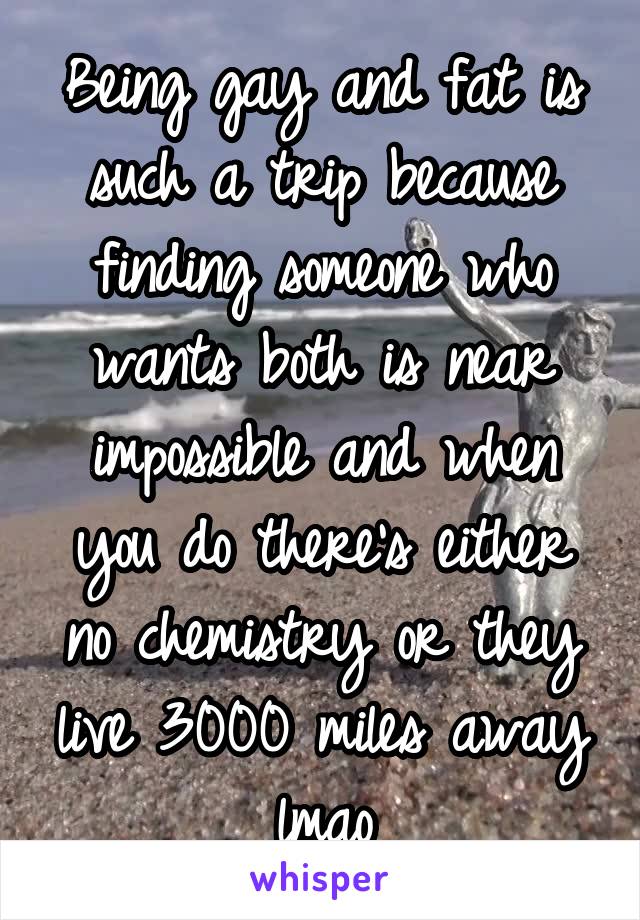 Being gay and fat is such a trip because finding someone who wants both is near impossible and when you do there's either no chemistry or they live 3000 miles away lmao