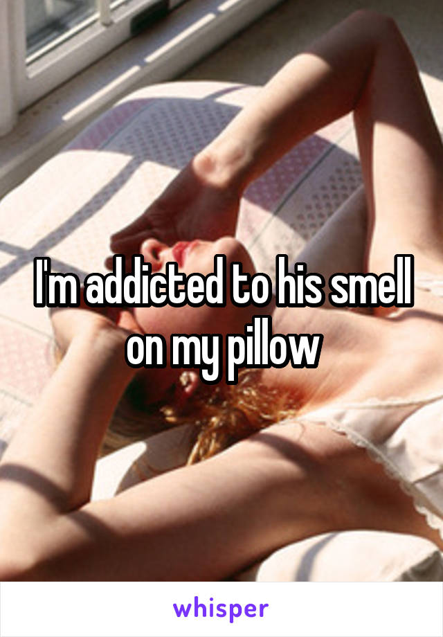 I'm addicted to his smell on my pillow