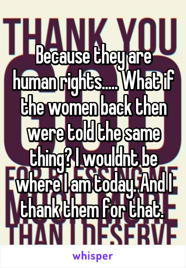 Because they are human rights..... What if the women back then were told the same thing? I wouldnt be where I am today. And I thank them for that. 