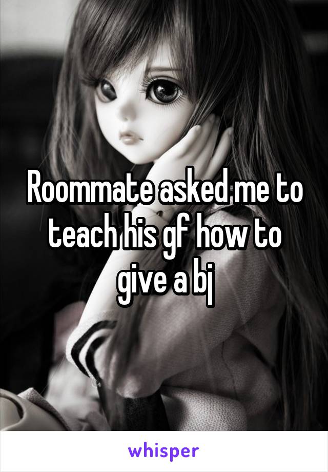 Roommate asked me to teach his gf how to give a bj