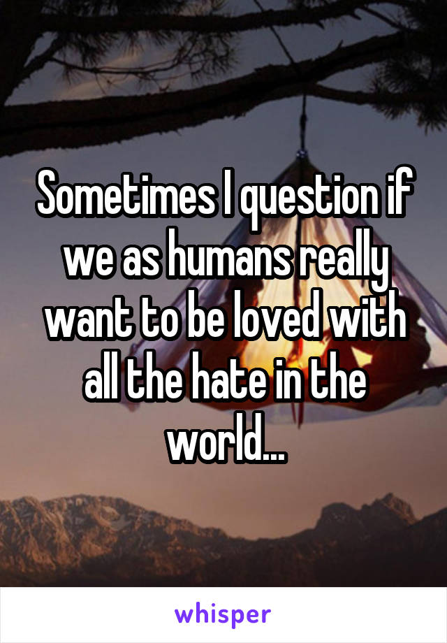 Sometimes I question if we as humans really want to be loved with all the hate in the world...