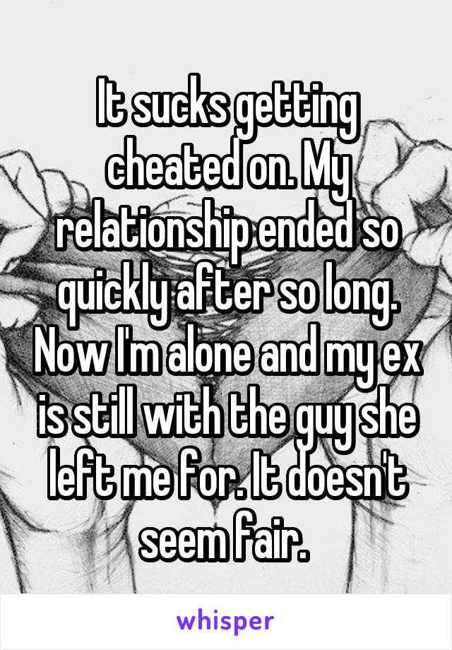 It sucks getting cheated on. My relationship ended so quickly after so long. Now I'm alone and my ex is still with the guy she left me for. It doesn't seem fair. 