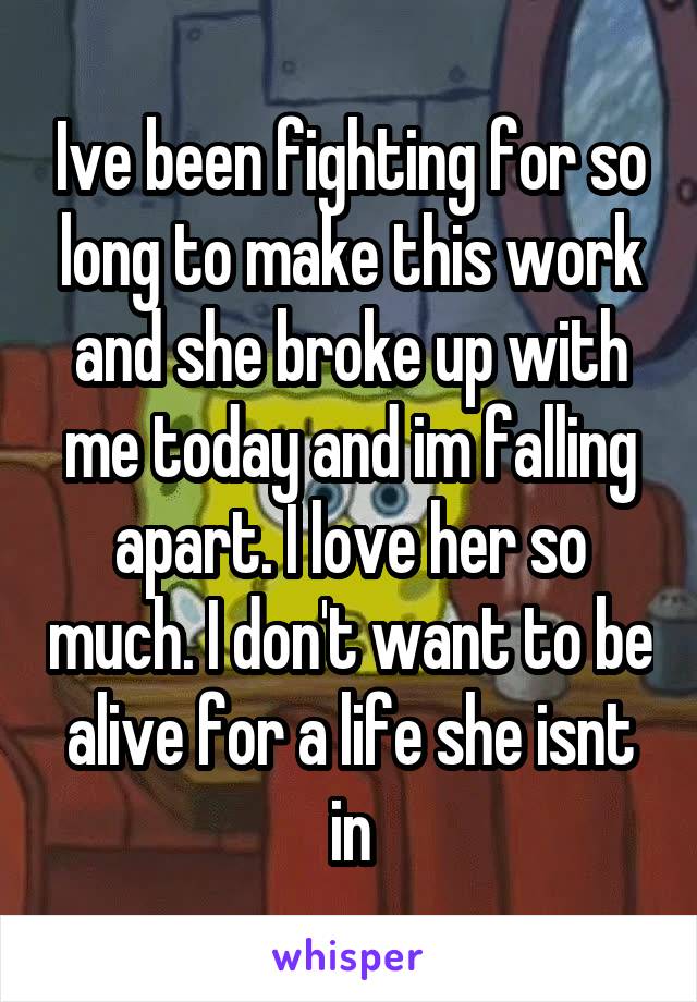 Ive been fighting for so long to make this work and she broke up with me today and im falling apart. I love her so much. I don't want to be alive for a life she isnt in