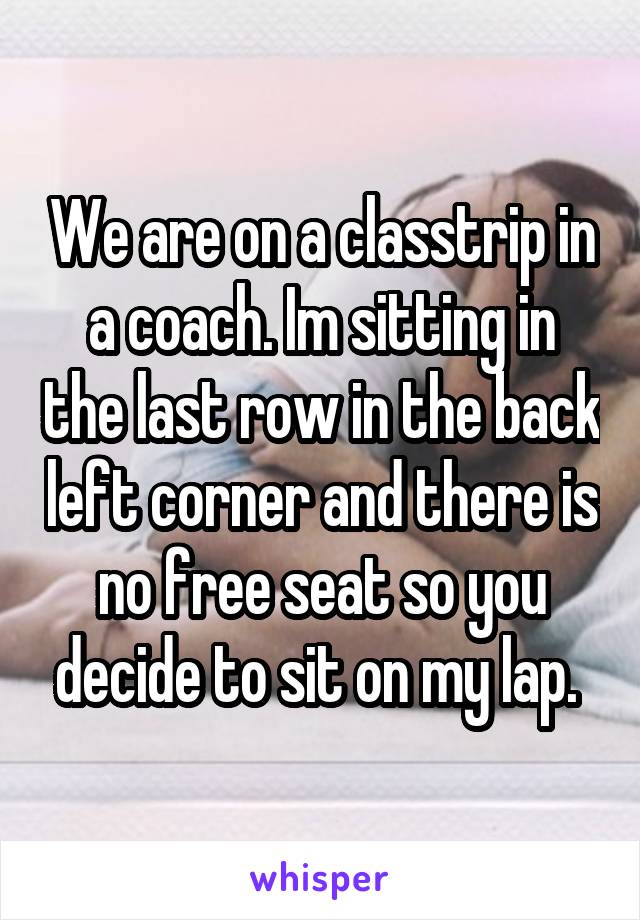 We are on a classtrip in a coach. Im sitting in the last row in the back left corner and there is no free seat so you decide to sit on my lap. 