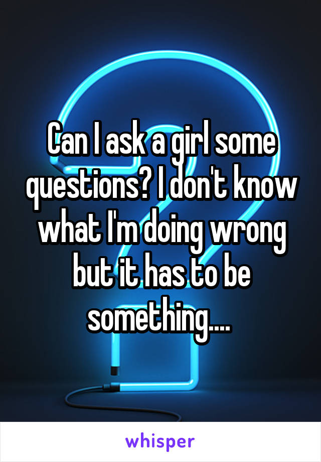 Can I ask a girl some questions? I don't know what I'm doing wrong but it has to be something.... 