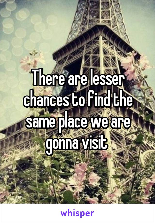 There are lesser chances to find the same place we are gonna visit 