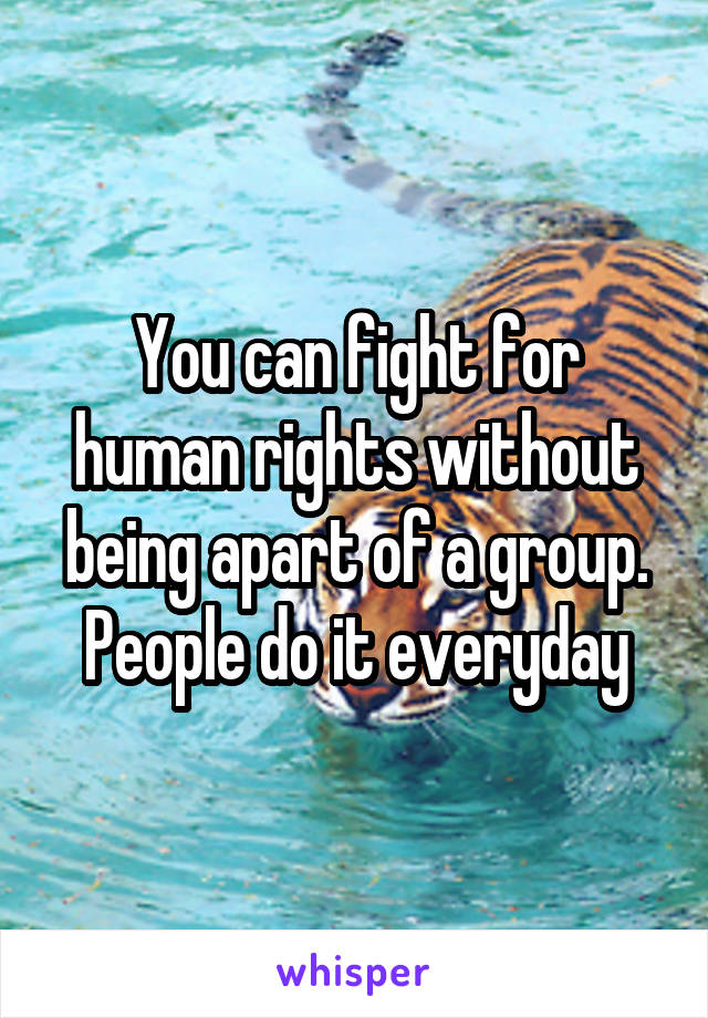 You can fight for human rights without being apart of a group. People do it everyday