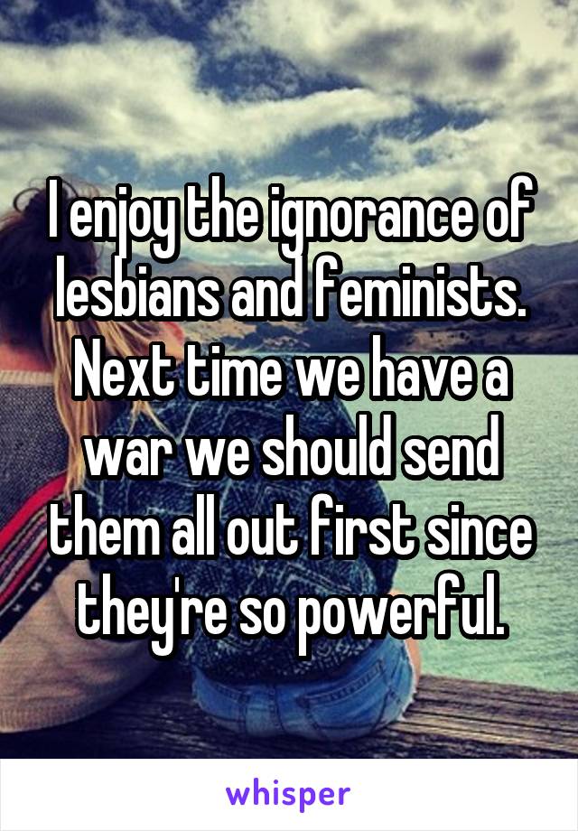 I enjoy the ignorance of lesbians and feminists. Next time we have a war we should send them all out first since they're so powerful.