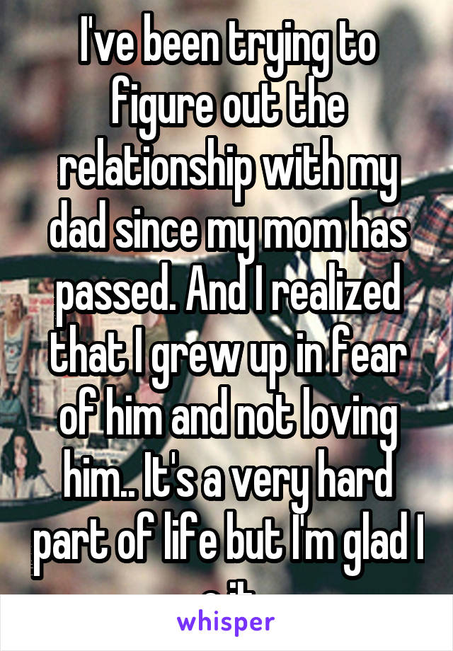 I've been trying to figure out the relationship with my dad since my mom has passed. And I realized that I grew up in fear of him and not loving him.. It's a very hard part of life but I'm glad I c it