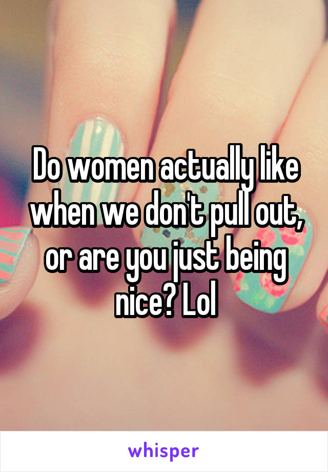 Do women actually like when we don't pull out, or are you just being nice? Lol