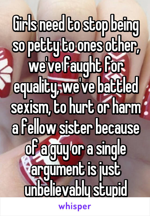 Girls need to stop being so petty to ones other, we've faught for equality, we've battled sexism, to hurt or harm a fellow sister because of a guy or a single argument is just unbelievably stupid