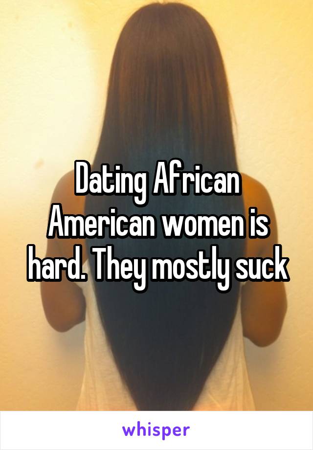 Dating African American women is hard. They mostly suck