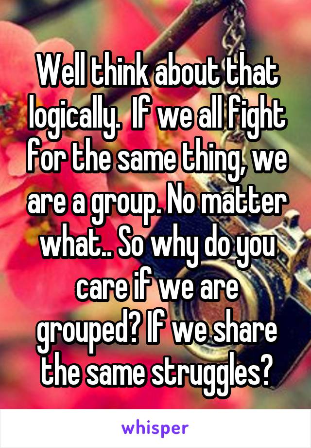 Well think about that logically.  If we all fight for the same thing, we are a group. No matter what.. So why do you care if we are grouped? If we share the same struggles?