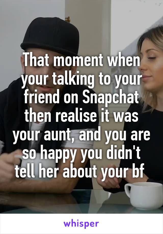 That moment when your talking to your friend on Snapchat then realise it was your aunt, and you are so happy you didn't tell her about your bf 