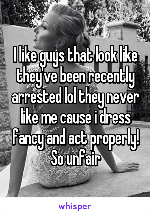 I like guys that look like they've been recently arrested lol they never like me cause i dress fancy and act properly! So unfair