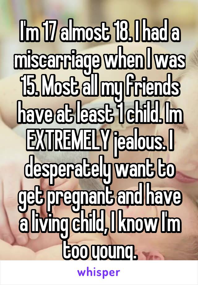 I'm 17 almost 18. I had a miscarriage when I was 15. Most all my friends have at least 1 child. Im EXTREMELY jealous. I desperately want to get pregnant and have a living child, I know I'm too young.