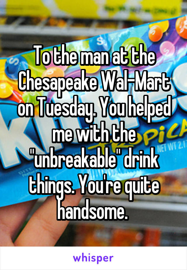 To the man at the Chesapeake Wal-Mart on Tuesday. You helped me with the "unbreakable" drink things. You're quite handsome. 