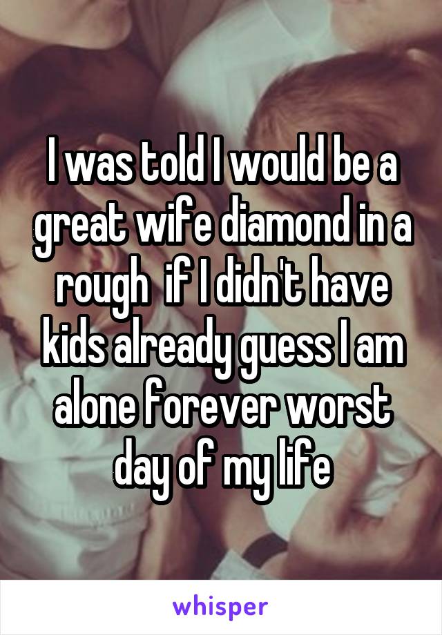 I was told I would be a great wife diamond in a rough  if I didn't have kids already guess I am alone forever worst day of my life