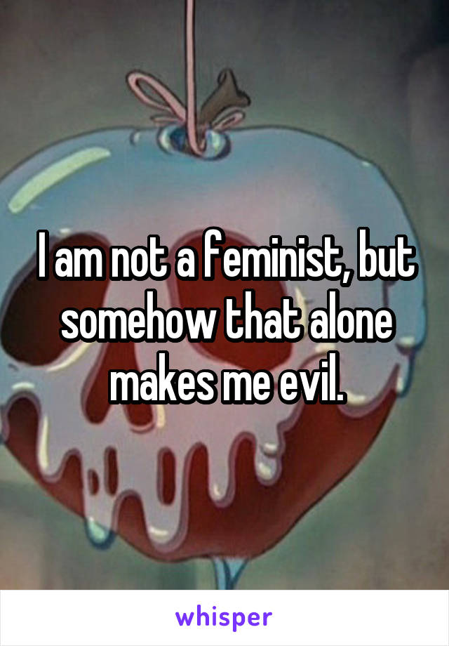 I am not a feminist, but somehow that alone makes me evil.