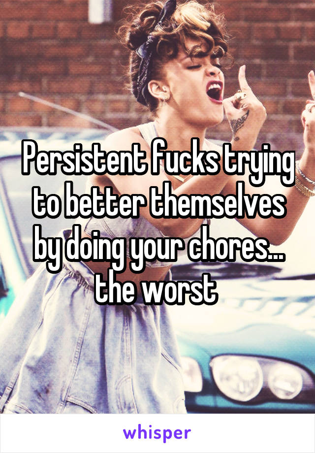 Persistent fucks trying to better themselves by doing your chores... the worst 