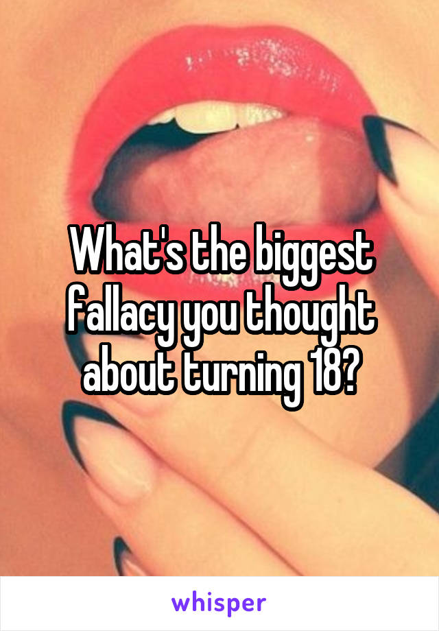 What's the biggest fallacy you thought about turning 18?