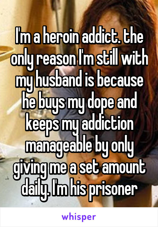 I'm a heroin addict. the only reason I'm still with my husband is because he buys my dope and keeps my addiction manageable by only giving me a set amount daily. I'm his prisoner