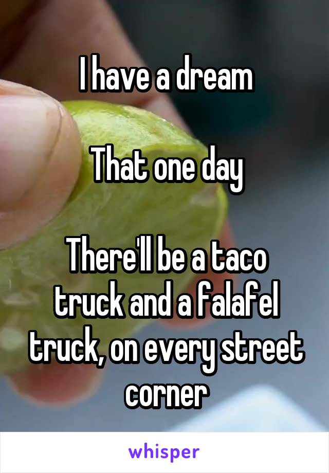 I have a dream

That one day

There'll be a taco truck and a falafel truck, on every street corner