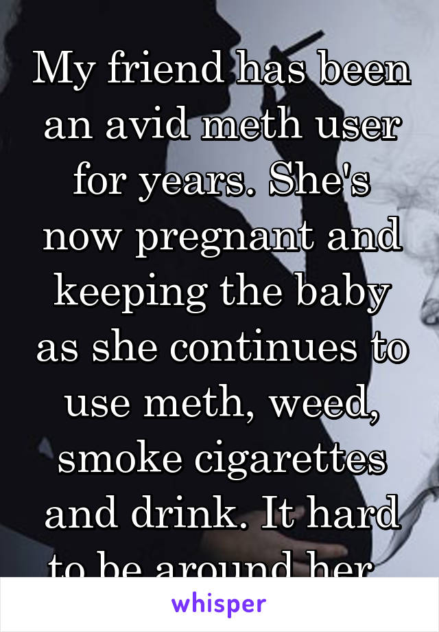 My friend has been an avid meth user for years. She's now pregnant and keeping the baby as she continues to use meth, weed, smoke cigarettes and drink. It hard to be around her. 