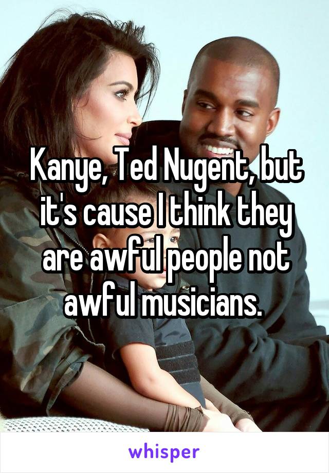 Kanye, Ted Nugent, but it's cause I think they are awful people not awful musicians. 