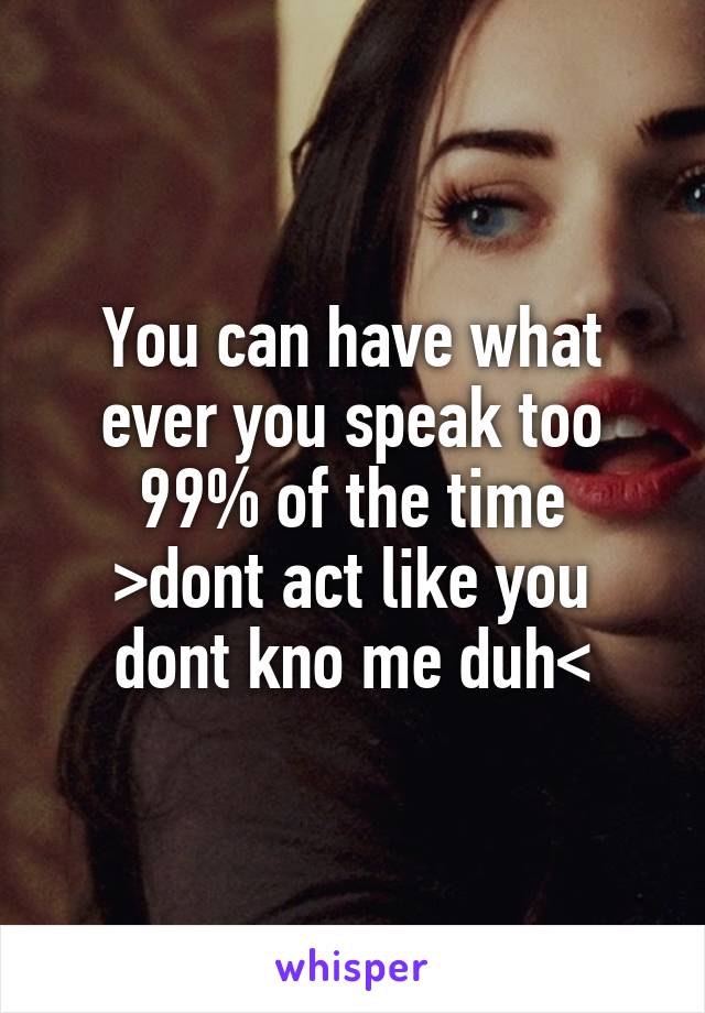 You can have what ever you speak too 99% of the time
>dont act like you dont kno me duh<