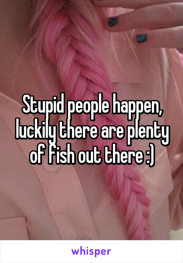 Stupid people happen, luckily there are plenty of fish out there :)