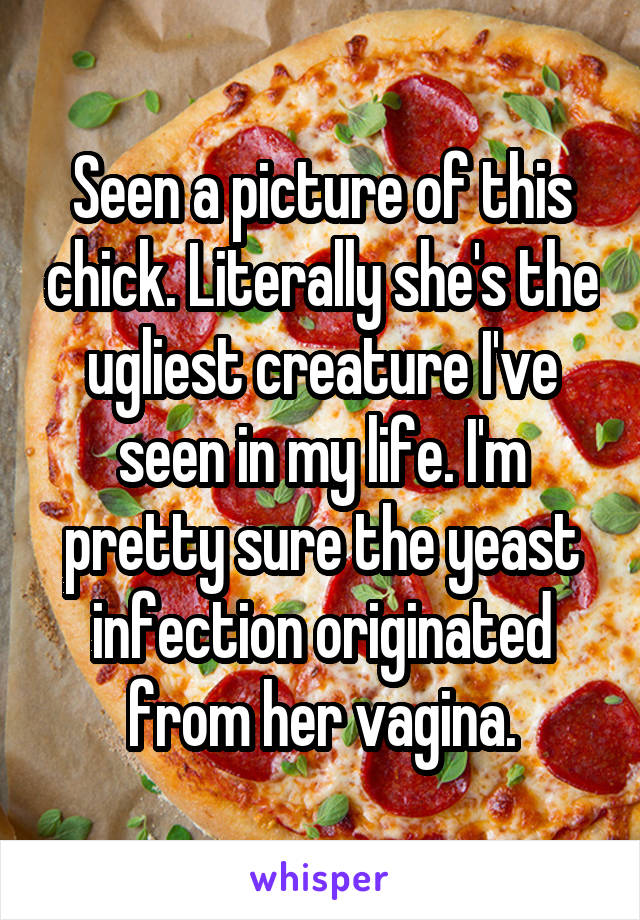 Seen a picture of this chick. Literally she's the ugliest creature I've seen in my life. I'm pretty sure the yeast infection originated from her vagina.