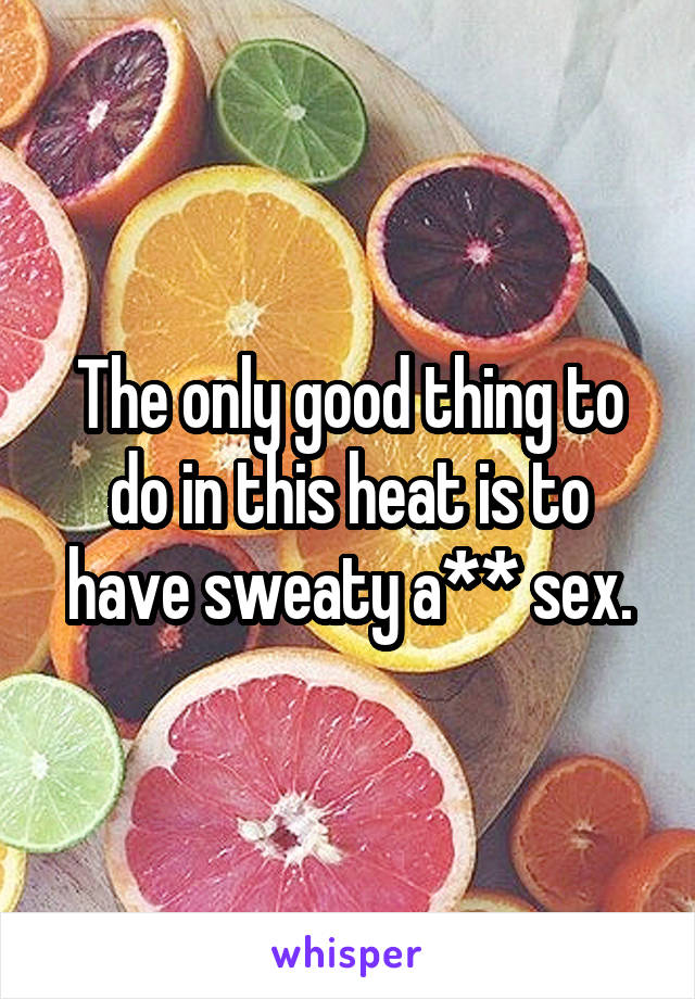 The only good thing to do in this heat is to have sweaty a** sex.