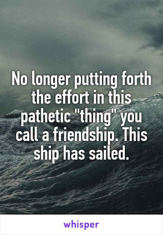 No longer putting forth the effort in this pathetic "thing" you call a friendship. This ship has sailed.