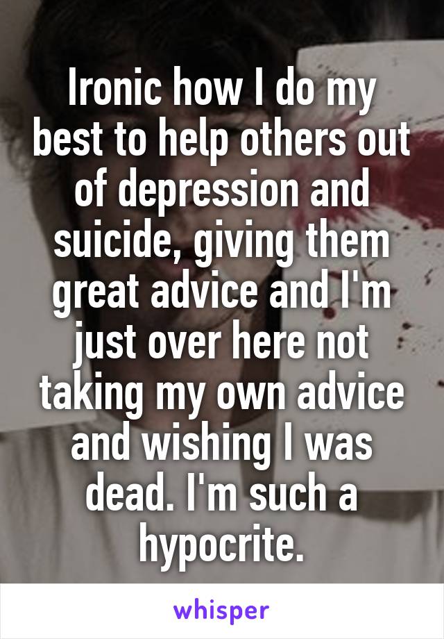 Ironic how I do my best to help others out of depression and suicide, giving them great advice and I'm just over here not taking my own advice and wishing I was dead. I'm such a hypocrite.