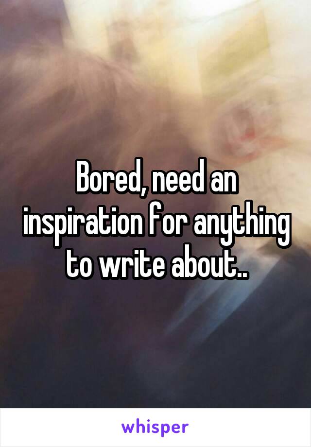 Bored, need an inspiration for anything to write about..