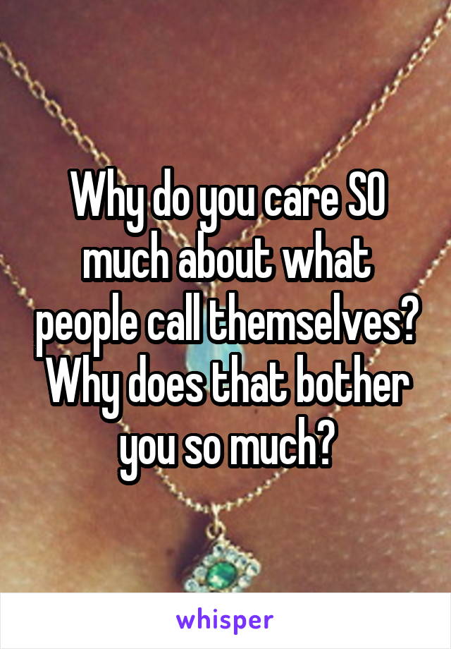 Why do you care SO much about what people call themselves? Why does that bother you so much?