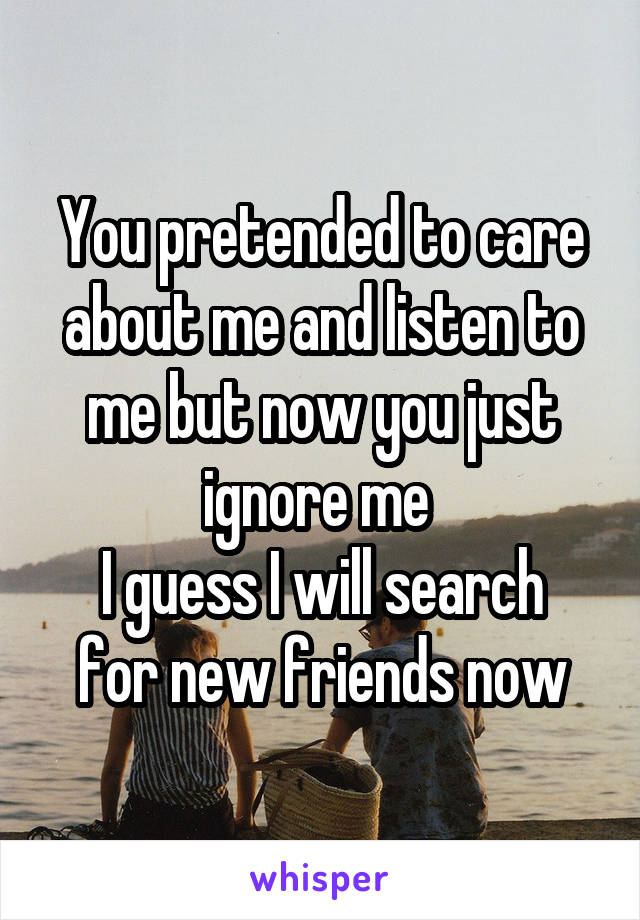 You pretended to care about me and listen to me but now you just ignore me 
I guess I will search for new friends now