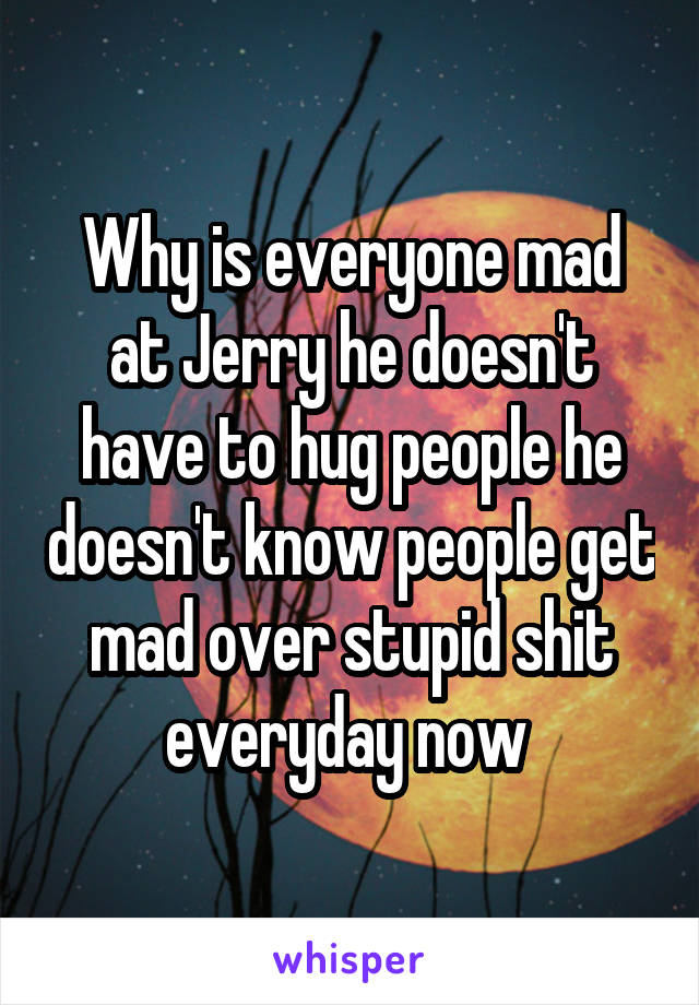 Why is everyone mad at Jerry he doesn't have to hug people he doesn't know people get mad over stupid shit everyday now 