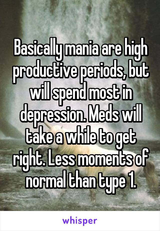 Basically mania are high productive periods, but will spend most in depression. Meds will take a while to get right. Less moments of normal than type 1.